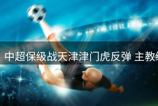 中超保级战天津津门虎反弹 主教练于根伟酒店亲切接见凯旋将士
