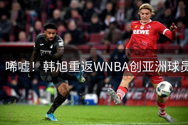唏嘘！韩旭重返WNBA创亚洲球员纪录，周琦错失步行者机会后悔半生