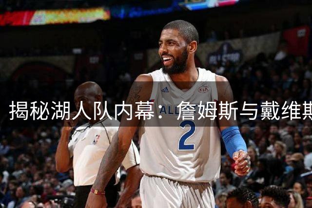 揭秘湖人队内幕：詹姆斯与戴维斯训练时间差背后原因大起底