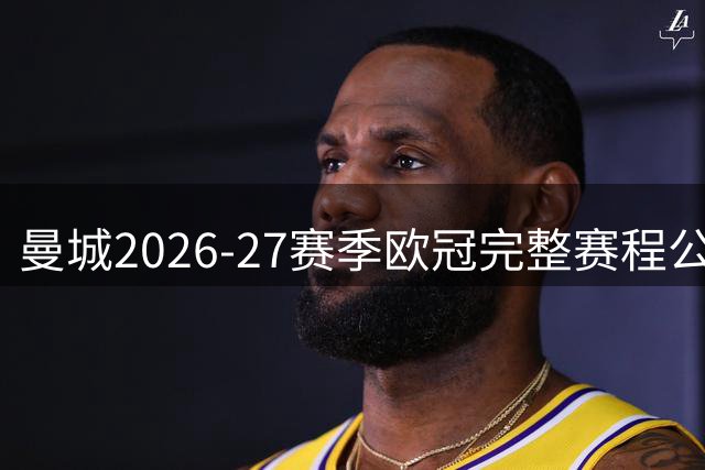 曼城2026-27赛季欧冠完整赛程公布：首战波尔图