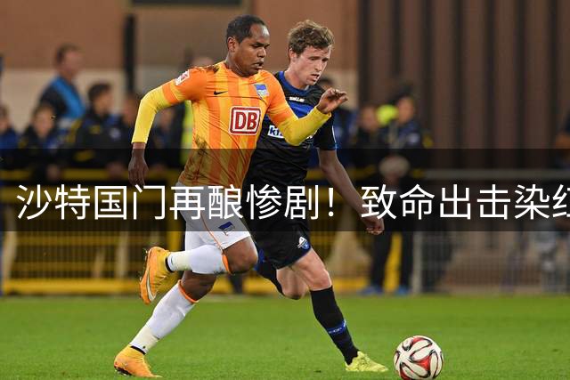 沙特国门再酿惨剧！致命出击染红葬送比赛 两度失误坑惨C罗球队