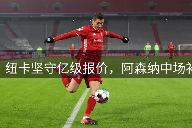 纽卡坚守亿级报价，阿森纳中场补强陷入僵局