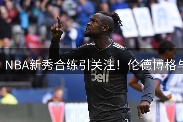 NBA新秀合练引关注！伦德博格与法伊隆组队亮相训练场