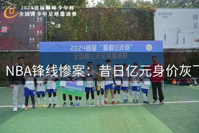 NBA锋线惨案：昔日亿元身价灰飞烟灭 年轻新星如今竟沦落至底薪边缘